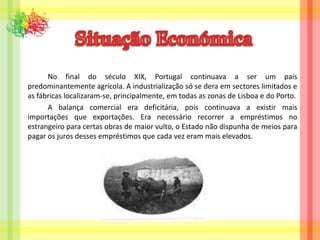 Situação Económica		No final do século XIX, Portugal continuava a ser um país predominantemente agrícola. A industrialização só se dera em sectores limitados e as fábricas localizaram-se, principalmente, em todas as zonas de Lisboa e do Porto.A balança comercial era deficitária, pois continuava a existir mais importações que exportações. Era necessário recorrer a empréstimos no estrangeiro para certas obras de maior vulto, o Estado não dispunha de meios para pagar os juros desses empréstimos que cada vez eram mais elevados.