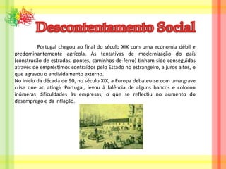 Descontentamento Social	Portugal chegou ao final do século XIX com uma economia débil e predominantemente agrícola. As tentativas de modernização do país (construção de estradas, pontes, caminhos-de-ferro) tinham sido conseguidas através de empréstimos contraídos pelo Estado no estrangeiro, a juros altos, o que agravou o endividamento externo.No início da década de 90, no século XIX, a Europa debateu-se com uma grave crise que ao atingir Portugal, levou à falência de alguns bancos e colocou inúmeras dificuldades às empresas, o que se reflectiu no aumento do desemprego e da inflação.