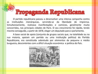 Propaganda Republicana		O partido republicano passou a desenvolver uma intensa campanha contra as instituições monárquicas, servindo-se da liberdade de imprensa. Simultaneamente, realizava manifestações e comícios, geralmente muito concorridos, nas principais cidades de Paris. O seu crescimento foi rápido, tendo mesmo conseguido, a partir de 1878, eleger um deputado para o parlamento.		A base social de apoio (conjunto de grupos sociais que, na totalidade ou na sua maioria, apoiam um partido ou uma instituição política) do Partido Republicano, era constituída sobretudo por elementos da pequena e média burguesia, descontentes com a difícil situação económica  e política do País.