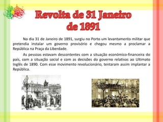 Revolta de 31 Janeiro                de 1891		No dia 31 de Janeiro de 1891, surgiu no Porto um levantamento militar que pretendia instalar um governo provisório e chegou mesmo a proclamar a República na Praça da Liberdade.		As pessoas estavam descontentes com a situação económico-financeira do país, com a situação social e com as decisões do governo relativas ao Ultimato Inglês de 1890. Com esse movimento revolucionário, tentaram assim implantar a República.
