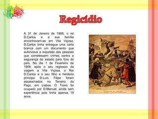 RegicídioA 31 de Janeiro de 1908, o rei D.Carlos e a sua família encontravam-se em Vila Viçosa. D.Carlos tinha entregue uma carta branca com um documento que autorizava a expulsão das pessoas que cometessem crimes contra a segurança do estado para fora do país. No dia 1 de Fevereiro de 1908, após o seu regresso da viagem a Vila Viçosa, o Rei D.Carlos e o seu filho e herdeiro príncipe D.Luís Filipe foram assassinados no Terreiro do Paço, em Lisboa. O Trono foi ocupado por D.Manuel, ainda sem experiência pois tinha apenas 19 anos.