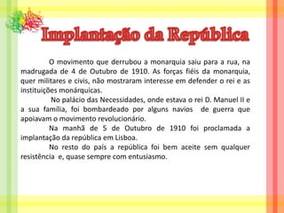 Implantação da República	O movimento que derrubou a monarquia saiu para a rua, na madrugada de 4 de Outubro de 1910. As forças fiéis da monarquia, quer militares e civis, não mostraram interesse em defender o rei e as instituições monárquicas. 	 No palácio das Necessidades, onde estava o rei D. Manuel II e a sua família, foi bombardeado por alguns navios  de guerra que apoiavam o movimento revolucionário. 	Na manhã de 5 de Outubro de 1910 foi proclamada a implantação da república em Lisboa.	No resto do país a república foi bem aceite sem qualquer resistência  e, quase sempre com entusiasmo.