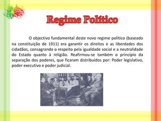 Regime Político O objectivo fundamental deste novo regime político (baseado na constituição de 1911) era garantir os direitos e as liberdades dos cidadãos, consagrando o respeito pela igualdade social e a neutralidade do Estado quanto à religião. Reafirmou-se também o princípio da separação dos poderes, que ficaram distribuídos por: Poder legislativo, poder executivo e poder judicial.