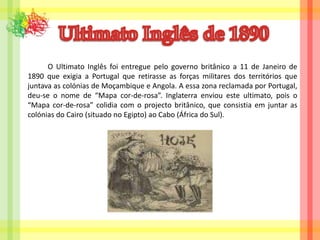 Ultimato Inglês de 1890O Ultimato Inglês foi entregue pelo governo britânico a 11 de Janeiro de 1890 que exigia a Portugal que retirasse as forças militares dos territórios que juntava as colónias de Moçambique e Angola. A essa zona reclamada por Portugal, deu-se o nome de “Mapa cor-de-rosa”. Inglaterra enviou este ultimato, pois o “Mapa cor-de-rosa” colidia com o projecto britânico, que consistia em juntar as colónias do Cairo (situado no Egipto) ao Cabo (África do Sul).