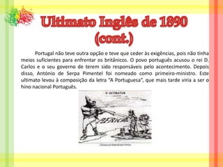 Ultimato Inglês de 1890(cont.)		Portugal não teve outra opção e teve que ceder às exigências, pois não tinha meios suficientes para enfrentar os britânicos. O povo português acusou o rei D. Carlos e o seu governo de terem sido responsáveis pelo acontecimento. Depois disso, António de Serpa Pimentel foi nomeado como primeiro-ministro. Este ultimato levou à composição da letra “A Portuguesa”, que mais tarde viria a ser o hino nacional Português.