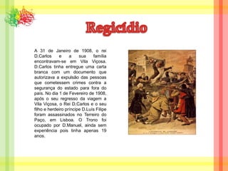 RegicídioA 31 de Janeiro de 1908, o rei D.Carlos e a sua família encontravam-se em Vila Viçosa. D.Carlos tinha entregue uma carta branca com um documento que autorizava a expulsão das pessoas que cometessem crimes contra a segurança do estado para fora do país. No dia 1 de Fevereiro de 1908, após o seu regresso da viagem a Vila Viçosa, o Rei D.Carlos e o seu filho e herdeiro príncipe D.Luís Filipe foram assassinados no Terreiro do Paço, em Lisboa. O Trono foi ocupado por D.Manuel, ainda sem experiência pois tinha apenas 19 anos.