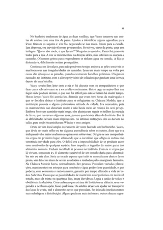 11
No banheiro encheram de água as duas vasilhas, que Vasco amarrou nas costas de ambos com uma tira de pano. Ajudou a identificar alguns agasalhos para
levar, tiraram os sapatos e, em fila, segurando-se nas mãos, foram para a escada.
Iam depressa, era inevitável serem pressentidos. No térreo, perto da porta, uma voz
indagou: “Quem são vocês, o que levam?” Ninguém respondeu, Vasco foi puxando
todos para a rua. A voz se movimentou na direção deles, mas estavam na calçada a
caminho. O homem gritou para responderem se tinham água ou comida. A fila se
distanciava, dificilmente seriam perseguidos.
Continuaram descalços, para não perderem tempo, embora as peles sensíveis se
machucassem nas irregularidades do caminho. Levaram mais tempo na volta por
causa das crianças e as paradas, quando escutavam barulhos próximos. Chegaram
cansados no Instituto, com o alívio provisório de soldados que ganham uma licença
depois de uma batalha.
Vasco serviu-lhes leite com aveia e foi discutir com os companheiros o que
fazer para sobreviverem se a escuridão continuasse. Outro cego arranjou-lhes um
lugar onde podiam dormir, o que não foi difícil pois não o faziam há muito tempo.
Horas depois Vasco foi acordá-los, dizendo que eram três horas da madrugada e
que se decidira deixar o Instituto para se refugiarem na Chácara Modelo, que a
instituição possuía a alguns quilômetros retirada da cidade. Era necessário, pois
os mantimentos não durariam muito e não havia meio de renová-los sem perigo.
Embora fosse um caminho mais longo, eles planejaram seguir os trilhos da estrada
de ferro, que cruzavam algumas ruas, poucos quarteirões além do Instituto. Por lá
as dificuldades seriam mais improváveis. As últimas instruções eles as dariam no
salão, para onde encaminharam Wladas e seus amigos.
Devia ser um local amplo, os rumores de vozes fazendo um burburinho. Vasco,
que devia ser mais velho ou ter alguma ascendência sobre os outros, disse que era
indispensável o maior realismo se quisessem sobreviver. Dirigiu-se aos companheiros cegos em primeiro lugar, afirmando que a escuridão que afligia os outros não
constituía novidade para eles. O difícil era a impossibilidade de se produzir calor
com combustão de qualquer espécie. Isso impedia a ingestão da maior parte dos
alimentos comuns. Tinham recolhido 11 pessoas no Instituto. Com os 12 cegos que
lá viviam, somavam 23. O alimento suscetível de ser comido daria para alimentálos seis ou sete dias. Seria arriscado esperar que tudo se normalizasse dentro desse
prazo, sem falar no risco de serem assaltados e roubados pelos marginais famintos.
Na Chácara Modelo havia, normalmente, dez pessoas. Possuíam variadas plantações, mantimentos em estoque para comércio e água potável em quantidade, o que
poderia, com economia e racionamento, garantir por tempo dilatado a vida de todos. Salientou Vasco que as possibilidades de manterem os organismos em razoável
estado, mais de trinta ou quarenta dias, eram duvidosas. Urgia a união de todos e
obediência às decisões. Concordaram que sairiam do Instituto em silêncio, sem responder a nenhum apelo, fosse qual fosse. Os adultos deveriam ajudar no transporte
das latas de aveia, mel e alimentos secos que possuíam. Foi iniciada imediatamente
sua embalagem e distribuição. Alguns pediram mais informes, outros deram suges-

 