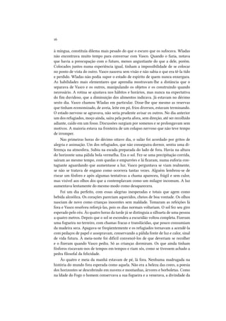 16
à míngua, constituía dilema mais pesado do que o escuro que os sufocava. Wladas
não encontrava muito tempo para conversar com Vasco. Quando o fazia, notava
que havia a preocupação com o futuro, menos angustiante do que a dele, porém.
Colocados juntos numa experiência igual, tinham a impossibilidade de se colocar
no ponto de vista do outro. Vasco nascera sem visão e não sabia o que era tê-la tido
e perdido. Wladas não podia supor o estado de espírito de quem nunca enxergara.
As habilidades mais elementares que aprendia mostravam-lhe a distância que o
separava de Vasco e os outros, manipulando os objetos e os construindo quando
necessário. A rotina se ajustava nos hábitos e horários, mas nunca na expectativa
do fim duvidoso, que a diminuição dos alimentos indicava. Já estavam no décimo
sexto dia. Vasco chamou Wladas em particular. Disse-lhe que mesmo as reservas
que tinham economizado, de aveia, leite em pó, frios diversos, estavam terminando.
O estado nervoso se agravava, não seria prudente avisar os outros. No dia anterior
um dos refugiados, moço ainda, saíra pela porta afora, sem direção, até ser recolhido
adiante, caído em um fosso. Discussões surgiam por somenos e se prolongavam sem
motivos. A maioria estava na fronteira de um colapso nervoso que não teve tempo
de irromper.
Nas primeiras horas do décimo oitavo dia, o salão foi acordado por gritos de
alegria e animação. Um dos refugiados, que não conseguira dormir, sentiu uma diferença na atmosfera. Subiu na escada preparada do lado de fora. Havia na altura
do horizonte uma pálida bola vermelha. Era o sol. Fez-se uma precipitação corrida,
saíram ao mesmo tempo, com quedas e empurrões e lá ficaram, numa euforia contagiante aguardando que aumentasse a luz. Vasco perguntava se viam realmente,
se não se tratava de engano como ocorrera tantas vezes. Alguém lembrou-se de
riscar um fósforo e após algumas tentativas a chama apareceu, frágil e sem calor,
mas visível aos olhos dos que a contemplavam como um milagre incomum. A luz
aumentava lentamente do mesmo modo como desaparecera.
Foi um dia perfeito, com essas alegrias inesperadas e totais que agem como
bebida alcoólica. Os corações pareciam aquecidos, cheios de boa vontade. Os olhos
nasciam de novo como crianças inocentes sem maldade. Tomaram as refeições lá
fora e Vasco resolveu reforçá-las, pois os dias normais voltariam. O sol fez seu giro
esperado pelo céu. Às quatro horas da tarde já se distinguia a silhueta de uma pessoa
a quatro metros. Depois que o sol se escondeu a escuridão voltou completa. Fizeram
uma fogueira no terreiro, com chamas fracas e translúcidas, que pouco consumiam
da madeira seca. Apagava-se freqüentemente e os refugiados tornavam a acendê-la
com pedaços de papel e assopravam, conservando a pálida fonte de luz e calor, sinal
de vida futura. À meia-noite foi difícil convencê-los de que deveriam se recolher
e o fizeram quando Vasco pediu. Só as crianças dormiram. Os que ainda tinham
fósforos riscavam-nos de tempos em tempos e riam sós, como se tivessem achado a
pedra filosofal da felicidade.
Às quatro e meia da manhã estavam de pé, lá fora. Nenhuma madrugada na
história do mundo fora esperada como aquela. Não era a beleza das cores, a poesia
dos horizontes se descobrindo em nuvens e montanhas, árvores e borboletas. Como
na Idade do Fogo o homem conservava a sua fogueira e a venerava, a divindade da

 