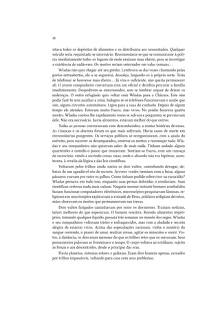 18
sitava todos os depósitos de alimentos e os distribuiria aos necessitados. Qualquer
veículo seria requisitado se necessário. Recomendava-se que se comunicasse à polícia imediatamente todos os lugares de onde exalasse mau cheiro, para se investigar
a existência de cadáveres. Os mortos seriam enterrados em valas comuns. . .
Wladas não quis chegar até seu prédio. Lembrava-se das vozes chamando pelas
portas entreabertas, ele a se esgueirar, descalço, largando-os à própria sorte. Teria
de telefonar se houvesse mau cheiro. . . Já vira o suficiente, não queria permanecer
ali. O jovem companheiro conversara com um oficial e decidira procurar a família
imediatamente. Despediram-se emocionados, sem se lembrar sequer de deixar os
endereços. O outro refugiado quis voltar com Wladas para a Chácara. Este não
podia fazê-lo sem auxiliar a irmã. Indagou se os telefones funcionavam e soube que
sim, alguns circuitos automáticos. Ligou para a casa do cunhado. Depois de algum
tempo ele atendeu. Estavam muito fracos, mas vivos. No prédio houvera quatro
mortes. Wladas contou-lhe rapidamente como se salvara e perguntou se precisavam
dele. Não era necessário, havia alimentos, estavam melhor do que outros.
Todas as pessoas conversavam com desconhecidos, a contar histórias diversas.
As crianças e os doentes foram os que mais sofreram. Havia casos de morte em
circunstâncias pungentes. Os serviços públicos se reorganizavam, com a ajuda do
exército, para socorrer os desamparados, enterrar os mortos e recomeçar tudo. Wladas e seu companheiro não quiseram saber de mais nada. Tinham andado alguns
quarteirões e comido o pouco que trouxeram. Sentiam-se fracos, com um cansaço
de raciocínio, vendo e ouvindo coisas raras, onde o absurdo não era hipótese, acontecera, à revelia da lógica e das leis científicas.
Voltavam pelos trilhos ainda vazios os dois vultos, caminhando devagar, debaixo de um agradável céu de nuvens. Árvores verdes tremiam com a brisa, alguns
pássaros voavam por entre os galhos. Como tinham podido sobreviver na escuridão?
Wladas pensava em tudo isso, enquanto suas pernas doloridas o conduziam. Suas
científicas certezas nada mais valiam. Naquele mesmo instante homens combalidos
faziam funcionar computadores eletrônicos, microscópios pesquisavam lâminas, religiosos em seus templos explicavam a vontade de Deus, políticos redigiam decretos,
mães choravam os mortos que permaneceram nas trevas.
Dois vultos fatigados caminhavam por entre os dormentes. Traziam notícias,
talvez melhores do que esperavam. O homem resistira. Roendo alimentos impróprios, tomando qualquer líquido, passara três semanas no mundo dos cegos. Wladas
e seu companheiro voltavam tristes e enfraquecidos, mas com a abafada e secreta
alegria de estarem vivos. Acima das especulações racionais, vinha o mistério do
sangue correndo, o prazer de amar, realizar coisas, agitar os músculos e sorrir. Vistos, à distância, os dois eram menores do que os trilhos retos que os cercavam. Seus
pensamentos pulavam as fronteiras e o tempo. O corpo voltava ao cotidiano, sujeito
às forças e aos descontroles, desde o princípio das eras.
Havia planetas, sistemas solares e galáxias. Eram dois homens apenas, cercados
por trilhos impassíveis, voltando para casa com seus problemas.

 