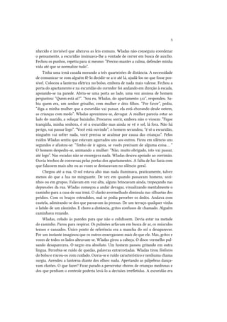 3
nhecido e invisível que alterava as leis comuns. Wladas não conseguiu coordenar
o pensamento, a escuridão insinuava-lhe a vontade de correr em busca de auxílio.
Fechou os punhos, repetiu para si mesmo: “Preciso manter a calma, defender minha
vida até que se normalize tudo”.
Tinha uma irmã casada morando a três quarteirões de distância. A necessidade
de comunicar-se com alguém fê-lo decidir-se a ir até lá, ajudá-los no que fosse possível. Colocou a lanterna elétrica no bolso, embora de nada mais valesse. Fechou a
porta do apartamento e na escuridão do corredor foi andando em direção à escada,
apoiando-se na parede. Abriu-se uma porta ao lado, uma voz ansiosa de homem
perguntou: “Quem está aí?”. “Sou eu, Wladas, do apartamento 312”, respondeu. Sabia quem era, um senhor grisalho, com mulher e dois filhos. “Por favor”, pediu,
“diga a minha mulher que a escuridão vai passar, ela está chorando desde ontem,
as crianças com medo”. Wladas aproximou-se, devagar. A mulher parecia estar ao
lado do marido, a soluçar baixinho. Procurou sorrir, embora não o vissem: “Fique
tranqüila, minha senhora, é só a escuridão mas ainda se vê o sol, lá fora. Não há
perigo, vai passar logo”. “Você está ouvindo”, o homem secundou, “é só a escuridão,
ninguém vai sofrer nada, você precisa se acalmar por causa das crianças”. Pelos
ruídos Wladas sentiu que estavam agarrados uns aos outros. Ficou em silêncio uns
segundos e afastou-se: “Tenho de ir agora, se vocês precisam de alguma coisa. . . ”
O homem despediu-se, animando a mulher: “Não, muito obrigado, isto vai passar,
até logo”. Nas escadas não se enxergava nada. Wladas desceu apoiado ao corrimão.
Ouvia trechos de conversas pelas portas dos apartamentos. A falta de luz fazia com
que falassem mais alto ou as vozes se destacavam no silêncio geral.
Chegou até a rua. O sol estava alto mas nada iluminava, praticamente, talvez
menos do que a lua no minguante. De vez em quando passavam homens, sozinhos ou em grupos. Falavam em voz alta, alguns brincavam ainda, tropeçando nas
depressões da rua. Wladas começou a andar devagar, visualizando mentalmente o
caminho para a casa de sua irmã. O clarão avermelhado diminuía nas silhuetas dos
prédios. Com os braços estendidos, mal se podia perceber os dedos. Andava com
cautela, admirando-se dos que passavam às pressas. De um terraço qualquer vinha
o latido de um cãozinho. E choro a distância, gritos confusos de chamado. Alguém
caminhava rezando.
Wladas, colado às paredes para que não o colidissem. Devia estar na metade
do caminho. Parou para respirar. Os pulmões arfavam em busca de ar, os músculos
tensos e cansados. Único ponto de referência era a mancha do sol a desaparecer.
Por um instante imaginou que os outros enxergassem mais do que ele. Mas, gritos e
vozes de todos os lados alteavam-se. Wladas girou a cabeça. O disco vermelho pulsando desaparecera. O negro era absoluto. Um homem passou gritando em outra
língua. Percebia-se ruído de quedas, palavras entrecortadas. Wladas tirou fósforos
do bolso e riscou-os com cuidado. Ouvia-se o ruído característico e nenhuma chama
surgia. Acendeu a lanterna diante dos olhos: nada. Apertando as pálpebras dançavam clarões. O que fazer? Ficar parado a perscrutar choros de crianças medrosas e
dos que perdiam o controle poderia levá-lo a decisões irrefletidas. A escuridão era

 