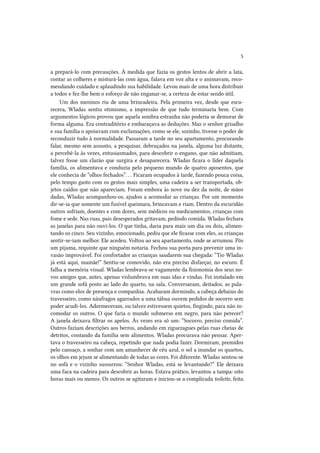 5
a prepará-lo com precauções. À medida que fazia os gestos lentos de abrir a lata,
contar as colheres e misturá-las com água, falava em voz alta e o animavam, recomendando cuidado e aplaudindo sua habilidade. Levou mais de uma hora distribuir
a todos e fez-lhe bem o esforço de não enganar-se, a certeza de estar sendo útil.
Um dos meninos riu de uma brincadeira. Pela primeira vez, desde que escurecera, Wladas sentiu otimismo, a impressão de que tudo terminaria bem. Com
argumentos lógicos provou que aquela sombra estranha não poderia se demorar de
forma alguma. Era contraditório e embaraçava as deduções. Mas o senhor grisalho
e sua família o apoiavam com exclamações, como se ele, sozinho, tivesse o poder de
reconduzir tudo à normalidade. Passaram a tarde no seu apartamento, procurando
falar, mesmo sem assunto, a pesquisar, debruçados na janela, alguma luz distante,
a percebê-la às vezes, entusiasmados, para descobrir o engano, que não admitiam,
talvez fosse um clarão que surgira e desaparecera. Wladas ficara o líder daquela
família, os alimentava e conduzia pelo pequeno mundo de quatro aposentos, que
ele conhecia de “olhos fechados”. . . Ficaram ocupados à tarde, fazendo pouca coisa,
pelo tempo gasto com os gestos mais simples, uma cadeira a ser transportada, objetos caídos que não apareciam. Foram embora às nove ou dez da noite, de mãos
dadas, Wladas acompanhou-os, ajudou a acomodar as crianças. Por um momento
dir-se-ia que somente um fusível queimara, brincavam e riam. Dentro da escuridão
outros sofriam, doentes e com dores, sem médicos ou medicamentos, crianças com
fome e sede. Nas ruas, pais desesperados gritavam, pedindo comida. Wladas fechara
as janelas para não ouvi-los. O que tinha, daria para mais um dia ou dois, alimentando os cinco. Seu vizinho, emocionado, pediu que ele ficasse com eles, as crianças
sentir-se-iam melhor. Ele acedeu. Voltou ao seu apartamento, onde se arrumou. Pôs
um pijama, requinte que ninguém notaria. Fechou sua porta para prevenir uma invasão improvável. Foi confortador as crianças saudarem sua chegada: “Tio Wladas
já está aqui, mamãe!” Sentiu-se comovido, não era preciso disfarçar, no escuro. É
falha a memória visual. Wladas lembrava-se vagamente da fisionomia dos seus novos amigos que, antes, apenas vislumbrava em suas idas e vindas. Foi instalado em
um grande sofá posto ao lado do quarto, na sala. Conversaram, deitados, as palavras como elos de presença e companhia. Acabaram dormindo, a cabeça debaixo do
travesseiro, como náufragos agarrados a uma tábua ouvem pedidos de socorro sem
poder acudi-los. Adormeceram, ou talvez estivessem quietos, fingindo, para não incomodar os outros. O que faria o mundo submerso em negro, para não perecer?
A janela deixava filtrar os apelos. Às vezes era só um: “Socorro, preciso comida”.
Outros faziam descrições aos berros, andando em ziguezagues pelas ruas cheias de
detritos, contando da família sem alimentos. Wladas procurava não pensar. Apertava o travesseiro na cabeça, repetindo que nada podia fazer. Dormiram, premidos
pelo cansaço, a sonhar com um amanhecer de céu azul, o sol a inundar os quartos,
os olhos em jejum se alimentando de todas as cores. Foi diferente. Wladas sentou-se
no sofá e o vizinho sussurrou: “Senhor Wladas, está se levantando?” Ele deixara
uma faca na cadeira para descobrir as horas. Estava prático, levantou a tampa: oito
horas mais ou menos. Os outros se agitaram e iniciou-se a complicada toilette, feita

 