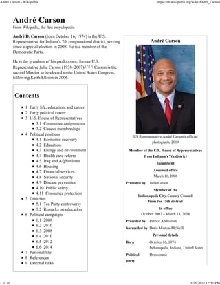 André Carson
US Representative André Carson's official
photograph, 2009
Member of the U.S. House of Representatives
from Indiana's 7th district
Incumbent
Assumed office
March 11, 2008
Preceded by Julia Carson
Member of the
Indianapolis City-County Council
from the 15th district
In office
October 2007 – March 13, 2008
Preceded by Patrice Abduallah
Succeeded by Doris Minton-McNeill
Personal details
Born October 16, 1974
Indianapolis, Indiana, United States
Political
party
Democratic
André Carson
From Wikipedia, the free encyclopedia
André D. Carson (born October 16, 1974) is the U.S.
Representative for Indiana's 7th congressional district, serving
since a special election in 2008. He is a member of the
Democratic Party.
He is the grandson of his predecessor, former U.S.
Representative Julia Carson (1938–2007).[2][3] Carson is the
second Muslim to be elected to the United States Congress,
following Keith Ellison in 2006.
Contents
1 Early life, education, and career
2 Early political career
3 U.S. House of Representatives
3.1 Committee assignments
3.2 Caucus memberships
4 Political positions
4.1 Economic recovery
4.2 Education
4.3 Energy and environment
4.4 Health care reform
4.5 Iraq and Afghanistan
4.6 Housing
4.7 Financial services
4.8 National security
4.9 Disease prevention
4.10 Public safety
4.11 Consumer protection
5 Criticism
5.1 Tea Party controversy
5.2 Remarks on education
6 Political campaigns
6.1 2008
6.2 2010
6.3 2008
6.4 2010
6.5 2012
6.6 2014
7 Personal life
8 References
9 External links
André Carson - Wikipedia https://en.wikipedia.org/wiki/André_Carson
1 of 10 3/15/2017 12:51 PM
 