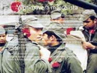 A primavera marcelistaMarcelo Caetano foi escolhido para suceder a António de Oliveira Salazar em Setembro de 1968, após este ter sofrido um acidente vascular cerebral que o impossibilitou de continuar a exercer o cargo de presidente do conselho de ministros. Tido com um democrata, Caetano rodeou-se de representantes de uma nova vaga de tecnocratas, introduzindo alterações em diversos sectoresTais como:Economia Fim do condicionalismo industrial, abrindo-se o país ao investimento estrangeiro. Lançamento de grandes obras públicas, tais como os do porto de Sines e a barragem do Alqueva. Aproximação à então Comunidade Económica Europeia (CEE).SociedadeMelhoria da assistência social. Ensaio de algumas propostas de democratização do ensino, lançadas pelo ministro da Educação Veiga Simão. 