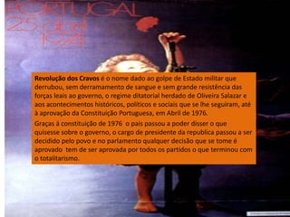 Revolução dos Cravos é o nome dado ao golpe de Estado militar que derrubou, sem derramamento de sangue e sem grande resistência das forças leais ao governo, o regime ditatorial herdado de Oliveira Salazar e aos acontecimentos históricos, políticos e sociais que se lhe seguiram, até à aprovação da Constituição Portuguesa, em Abril de 1976.Graças á constituição de 1976  o pais passou a poder disser o que quisesse sobre o governo, o cargo de presidente da republica passou a ser decidido pelo povo e no parlamento qualquer decisão que se tome é aprovado  tem de ser aprovada por todos os partidos o que terminou com o totalitarismo.    