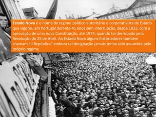Estado Novo é o nome do regime politico autoritário e corporativista de Estado que vigorou em Portugal durante 41 anos sem interrupção, desde 1933, com a aprovação de uma nova Constituição, até 1974, quando foi derrubado pela Revolução do 25 de Abril. Ao Estado Novo alguns historiadores também chamam "II República" embora tal designação jamais tenha sido assumida pelo próprio regime