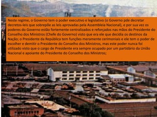 Neste regime, o Governo tem o poder executivo e legislativo (o Governo pde decretar decretos-leis que sobrepõe as leis aprovadas pela Assembleia Nacional), e por sua vez os poderes do Governo estão fortemente centralizados e reforçados nas mãos do Presidente do Conselho dos Ministros (Chefe do Governo) visto que era ele que decidia os destinos da Nação; o Presidente da República tem funções meramente cerimoniais e ele tem o poder de escolher e demitir o Presidente do Conselho dos Ministros, mas este poder nunca foi utilizado visto que o cargo de Presidente era sempre ocupado por um partidário da União Nacional e apoiante do Presidente do Conselho dos Ministros;