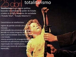 totalitarismoTotalitarismo é um regime político baseado na extensão do poder do Estado a todos os níveis e aspectos da sociedade ("Estado Total", "Estado Máximo").[Caractristicas do totalitarismo:regime de partido único(e um partido de massas); centralização dos processos de tomada de decisão no núcleo dirigente do Partido; culto à personalidade do(s) líder(es) do Partido e do Estado; intensa presença de propaganda estatal e incentivo ao patriotismo como forma de organização dos trabalhadores; censura aos meios de comunicação e expressão; 