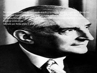 No princípio da ditadura, a oposição era desorganizada, era dominada por concepções anarquistas que privilegiavam a acção violenta, radical e armada e nenhuma das tentativas feitas para derrubar o governo fracassaram  como por exemplo o movimento nacional sindicalista liderado por Rolão preto e alberto monzaras entre outras.