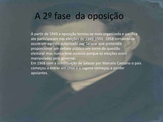 A 2º fase  da oposiçãoA partir de 1943 a oposição tornou-se mais organizada e pacifica ate participaram nas eleições de 1949´1951´ 1958 tornando-se assim um partido autorizado por Salazar que pretendia proporcionar um debate público em torno da questão eleitoral´mas nunca teve sucesso porque as eleições eram manipuladas pelo governo.Em 1968 com a substituição de Salazar por Marcelo Caetano o pais começou a entrar em crise e o regime começou a perder apoiantes. 