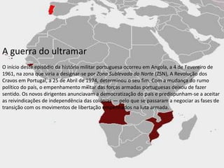A guerra do ultramarO início deste episódio da história militar portuguesa ocorreu em Angola, a 4 de Fevereiro de 1961, na zona que viria a designar-se por Zona Sublevada do Norte (ZSN), A Revolução dos Cravos em Portugal, a 25 de Abril de 1974, determinou o seu fim. Com a mudança do rumo político do país, o empenhamento militar das forças armadas portuguesas deixou de fazer sentido. Os novos dirigentes anunciavam a democratização do país e predispunham-se a aceitar as reivindicações de independência das colónias — pelo que se passaram a negociar as fases de transição com os movimentos de libertação empenhados na luta armada.