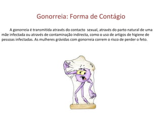 Gonorreia: Forma de Contágio
A gonorreia é transmitida através do contacto sexual, através do parto natural de uma
mãe infectada ou através de contaminação indirecta, como o uso de artigos de higiene de
pessoas infectadas. As mulheres grávidas com gonorreia correm o risco de perder o feto.
 