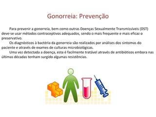 Gonorreia: Prevenção
Para prevenir a gonorreia, bem como outras Doenças Sexualmente Transmissíveis (DST)
deve-se usar métodos contraceptivos adequados, sendo o mais frequente e mais eficaz o
preservativo.
Os diagnósticos à bactéria da gonorreia são realizados por análises dos sintomas do
paciente e através de exames de culturas microbiológicas.
Uma vez detectada a doença, esta é facilmente tratável através de antibióticos embora nas
últimas décadas tenham surgido algumas resistências.
 