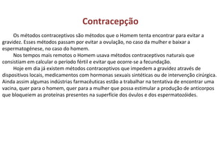 Contracepção
Os métodos contraceptivos são métodos que o Homem tenta encontrar para evitar a
gravidez. Esses métodos passam por evitar a ovulação, no caso da mulher e baixar a
espermatogénese, no caso do homem.
Nos tempos mais remotos o Homem usava métodos contraceptivos naturais que
consistiam em calcular o período fértil e evitar que ocorre-se a fecundação.
Hoje em dia já existem métodos contraceptivos que impedem a gravidez através de
dispositivos locais, medicamentos com hormonas sexuais sintéticas ou de intervenção cirúrgica.
Ainda assim algumas indústrias farmacêuticas estão a trabalhar na tentativa de encontrar uma
vacina, quer para o homem, quer para a mulher que possa estimular a produção de anticorpos
que bloqueiem as proteínas presentes na superfície dos óvulos e dos espermatozóides.
 