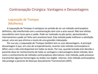 Contracepção Cirúrgica: Vantagens e Desvantagens
A Laqueação de Trompas é vantajosa no sentido de ser um método contraceptivo
definitivo, não interferindo com a amamentação nem com o acto sexual. Não tem efeitos
secundários nem riscos para a saúde. Pode ser realizado no pós-parto, aproveitando o
internamento e pode ser feita com anestesia local. Este método pode melhorar a satisfação
sexual, uma vez que elimina o receio de uma gravidez indesejada.
Por sua vez, a Laqueação de Trompas também tem as suas desvantagens. A principal
desvantagem é que, em caso de arrependimento, reverter este método contraceptivo é
difícil, caro e não está disponível em todos os locais. Por isso, quando tomada este decisão a
paciente deve ter conhecimento de todas as vantagens e desvantagens deste método, bem
como o conhecimento de métodos contraceptivos alternativos. Este método, pode provocar
(raramente) algumas hemorragias ou lesões nos órgãos internos. Este método contraceptivo
não protege a paciente de Doenças Sexualmente Transmissíveis (DST).
Laqueação de Trompas
(Mulheres)
 