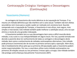 Contracepção Cirúrgica: Vantagens e Desvantagens
(Continuação)
Vasectomia (Homens)
As vantagens da Vasectomia são muito idênticas às da Laqueação de Trompas. É na
mesma um método definitivo que não interfere com o acto sexual. Também não tem efeitos
secundários nem riscos para a saúde e pode ser realizada com anestesia local. Quando
comparada com a Laqueação de Trompas, a Vasectomia é mais eficaz, mais segura, mais
simples e mais barata. Este método também pode melhorar a satisfação sexual, uma vez que
elimina o receio de uma gravidez indesejada.
A Vasectomia também tem as suas desvantagens bem como a difícil reversão deste
método, o seu custo e a sua indisponibilidade em alguns locais. Por isso, quando tomada este
decisão o paciente deve ter conhecimento de todas as vantagens e desvantagens deste
método, bem como o conhecimento de métodos contraceptivos alternativos. Este método
pode provocar (raramente) dor de escroto na primeira semana após a operação. Além disso,
não é imediatamente eficaz pelo que as primeiras 20 ejaculações após a Vasectomia podem
conter espermatozóides. Por isso, o casal deve utilizar outro método contraceptivo nas
primeiras 20 relações sexuais ou nos primeiros 3 meses após a cirurgia. Este método também
não protege contra Doenças Sexualmente Transmissíveis (DST).
 