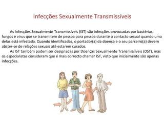 Infecções Sexualmente Transmissíveis
As Infecções Sexualmente Transmissíveis (IST) são infecções provocadas por bactérias,
fungos e vírus que se transmitem de pessoa para pessoa durante o contacto sexual quando uma
delas está infectada. Quando identificadas, o portador(a) da doença e o seu parceiro(a) devem
abster-se de relações sexuais até estarem curados.
As IST também podem ser designadas por Doenças Sexualmente Transmissíveis (DST), mas
os especialistas consideram que é mais correcto chamar IST, visto que inicialmente são apenas
infecções.
 