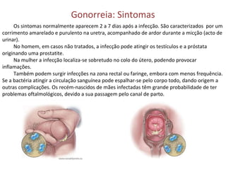 Gonorreia: Sintomas Os sintomas normalmente aparecem 2 a 7 dias após a infecção. São caracterizados  por um corrimento amarelado e purulento na uretra, acompanhado de ardor durante a micção (acto de urinar). No homem, em casos não tratados, a infecção pode atingir os testículos e a próstata originando uma prostatite. Na mulher a infecção localiza-se sobretudo no colo do útero, podendo provocar inflamações. Também podem surgir infecções na zona rectal ou faringe, embora com menos frequência. Se a bactéria atingir a circulação sanguínea pode espalhar-se pelo corpo todo, dando origem a outras complicações. Os recém-nascidos de mães infectadas têm grande probabilidade de ter problemas oftalmológicos, devido a sua passagem pelo canal de parto. 
