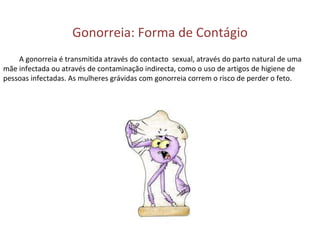 Gonorreia: Forma de Contágio A gonorreia é transmitida através do contacto  sexual, através do parto natural de uma mãe infectada ou através de contaminação indirecta, como o uso de artigos de higiene de pessoas infectadas. As mulheres grávidas com gonorreia correm o risco de perder o feto. 