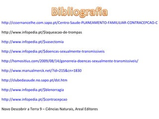 http://cssernancelhe.com.sapo.pt/Centro-Saude-PLANEAMENTO-FAMILILIAR-CONTRACEPCAO-CIRURGICA.htm http://www.infopedia.pt/$laqueacao-de-trompas http://www.infopedia.pt/$vasectomia http://www.infopedia.pt/$doencas-sexualmente-transmissiveis http://homositius.com/2009/08/14/gonorreia-doencas-sexualmente-transmissiveis/ http://www.manualmerck.net/?id=215&cn=1830 http://clubedasaude.no.sapo.pt/dst.htm http://www.infopedia.pt/$blenorragia http://www.infopedia.pt/$contracepcao Novo Descobrir a Terra 9 – Ciências Naturais, Areal Editores 