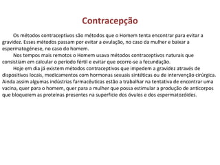 Contracepção Os métodos contraceptivos são métodos que o Homem tenta encontrar para evitar a gravidez. Esses métodos passam por evitar a ovulação, no caso da mulher e baixar a espermatogénese, no caso do homem. Nos tempos mais remotos o Homem usava métodos contraceptivos naturais que consistiam em calcular o período fértil e evitar que ocorre-se a fecundação. Hoje em dia já existem métodos contraceptivos que impedem a gravidez através de dispositivos locais, medicamentos com hormonas sexuais sintéticas ou de intervenção cirúrgica. Ainda assim algumas indústrias farmacêuticas estão a trabalhar na tentativa de encontrar uma vacina, quer para o homem, quer para a mulher que possa estimular a produção de anticorpos que bloqueiem as proteínas presentes na superfície dos óvulos e dos espermatozóides. 