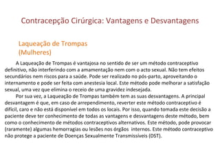 Contracepção Cirúrgica: Vantagens e Desvantagens A Laqueação de Trompas é vantajosa no sentido de ser um método contraceptivo definitivo, não interferindo com a amamentação nem com o acto sexual. Não tem efeitos secundários nem riscos para a saúde. Pode ser realizado no pós-parto, aproveitando o internamento e pode ser feita com anestesia local. Este método pode melhorar a satisfação sexual, uma vez que elimina o receio de uma gravidez indesejada. Por sua vez, a Laqueação de Trompas também tem as suas desvantagens. A principal  desvantagem é que, em caso de arrependimento, reverter este método contraceptivo é difícil, caro e não está disponível em todos os locais. Por isso, quando tomada este decisão a paciente deve ter conhecimento de todas as vantagens e desvantagens deste método, bem como o conhecimento de métodos contraceptivos alternativos. Este método, pode provocar (raramente) algumas hemorragias ou lesões nos órgãos  internos. Este método contraceptivo  não protege a paciente de Doenças Sexualmente Transmissíveis (DST). Laqueação de Trompas (Mulheres) 