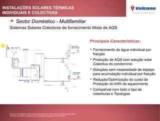 INSTALAÇÕES SOLARES TÉRMICAS
INDIVIDUAIS E COLECTIVAS

         Sector Doméstico - Multifamiliar
  Sistemas Solares Colectivos de fornecimento Misto de AQS


                                                                                                    Principais Características:

                                                                                                     Fornecimento de água individual por
                                                                                                      fracção
                                                                                                     Produção de AQS com solução solar
                                                                                                      Colectiva do condomínio
                                                                                                     Soluções sem necessidade de espaço
                                                                                                      para acumulação individual por fracção
                                                                                                     Redução/Optimização do custo de
                                                                                                      Produção do kWh de aquecimento
                                                                                                     Compatível com todo o tipo de
                                                                                                      coberturas e Tipologias




  © Bosch Thermotechnik GmbH reserves all rights even in the event of industrial property rights.
  We reserve all rights of disposal such as copying and passing on to third parties.
 