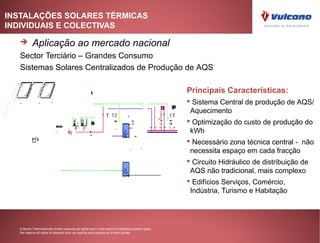 INSTALAÇÕES SOLARES TÉRMICAS
INDIVIDUAIS E COLECTIVAS

         Aplicação ao mercado nacional
   Sector Terciário – Grandes Consumo
   Sistemas Solares Centralizados de Produção de AQS

                                                                                                    Principais Características:
                                                                                                     Sistema Central de produção de AQS/
                                                                                                     Aquecimento
                                                                                                     Optimização do custo de produção do
                                                                                                     kWh
                                                                                                     Necessário zona técnica central - não
                                                                                                     necessita espaço em cada fracção
                                                                                                     Circuito Hidráulico de distribuição de
                                                                                                     AQS não tradicional, mais complexo
                                                                                                     Edifícios Serviços, Comércio,
                                                                                                     Indústria, Turismo e Habitação




  © Bosch Thermotechnik GmbH reserves all rights even in the event of industrial property rights.
  We reserve all rights of disposal such as copying and passing on to third parties.
 