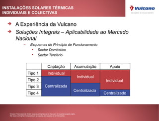 INSTALAÇÕES SOLARES TÉRMICAS
INDIVIDUAIS E COLECTIVAS

         A Experiência da Vulcano
         Soluções Integrais – Aplicabilidade ao Mercado
          Nacional
                     –         Esquemas de Princípio de Funcionamento
                                 Sector Doméstico
                                 Sector Terciário


                                                        Captação                               Acumulação           Apoio
                           Tipo 1                       Individual
                                                                                                    Individual
                           Tipo 2                                                                                 Individual
                           Tipo 3                   Centralizada
                                                                                              Centralizada
                           Tipo 4                                                                                Centralizado



  © Bosch Thermotechnik GmbH reserves all rights even in the event of industrial property rights.
  We reserve all rights of disposal such as copying and passing on to third parties.
 