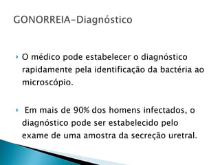 O médico pode estabelecer o diagnóstico rapidamente pela identificação da bactéria ao microscópio. Em mais de 90% dos homens infectados, o diagnóstico pode ser estabelecido pelo exame de uma amostra da secreção uretral.  
