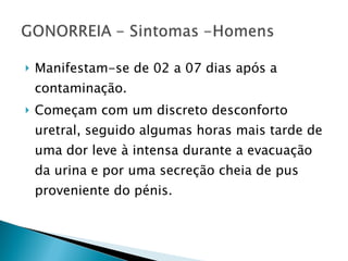Manifestam-se de 02 a 07 dias após a contaminação.  Começam com um discreto desconforto uretral, seguido algumas horas mais tarde de uma dor leve à intensa durante a evacuação da urina e por uma secreção cheia de pus proveniente do pénis.  
