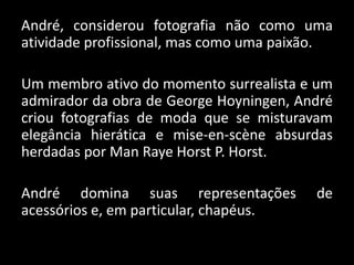 André, considerou fotografia não como uma
atividade profissional, mas como uma paixão.
Um membro ativo do momento surrealista e um
admirador da obra de George Hoyningen, André
criou fotografias de moda que se misturavam
elegância hierática e mise-en-scène absurdas
herdadas por Man Raye Horst P. Horst.
André domina suas representações de
acessórios e, em particular, chapéus.
 