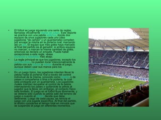 El fútbol se juega siguiendo una serie de reglas, llamadas oficialmente  reglas de juego . Este deporte se practica con una pelota  esférica , donde dos equipos de once jugadores cada uno (diez jugadores "de campo" y un guardameta) compiten por encajar la misma en la portería rival, marcando así un  gol . El equipo que más goles haya marcado al final del partido es el ganador; si ambos equipos no marcan, o marcan la misma cantidad de goles, entonces se declara un empate. Puede haber excepciones a esta regla; véase  Duración y resultado  más abajo. La regla principal es que los jugadores, excepto los  guardametas , no pueden tocar intencionalmente la pelota con sus  brazos  o  manos  durante el juego, aunque deben usar sus manos para los  saques de banda . En un juego típico, los jugadores intentan llevar la pelota hasta la portería rival a través del control individual de la misma, conocido como  regate , o de pases a compañeros o tiros a la portería, la cual está protegida por un guardameta. Los jugadores rivales intentan recuperar el control de la pelota interceptando los pases o quitándole la pelota al jugador que la lleva; sin embargo, el contacto físico está limitado. El juego en el fútbol fluye libremente, y se detiene sólo cuando la pelota sale del terreno de juego o cuando el  árbitro  decide que debe detenerse. Luego de cada pausa, se reinicia el juego con una jugada específica. Al final del partido, el árbitro compensa el tiempo total en minutos que se suspendió el juego en diferentes momentos. 