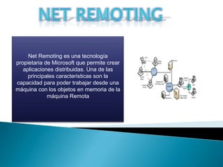 NETREMOTING Net Remoting es una tecnología propietaria de Microsoft que permite crear aplicaciones distribuidas. Una de las principales caracteristicasson la capacidad para poder trabajar desde una máquina con los objetos en memoria de la máquina Remota 