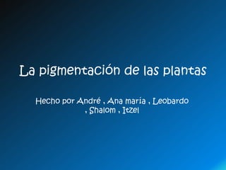 La pigmentación de las plantas

  Hecho por André , Ana maría , Leobardo
             , Shalom , Itzel
 