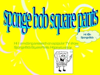 sponge bob square pants Hi I am doing a research on a popular TV show. Sponge Bob Square Pants. Hope you enjoy Hi I’m Sponge Bob 