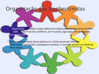 A  Organização  das Nações Unidas (ONU) foi fundada oficialmente a 24 de Outubro de  1945  em São Francisco, Califórnia, por 51 países, logo após o fim da Segunda  Guerra Mundial .  A primeira Assembleia Geral celebrou-se a 10 de Janeiro de 1946 (em Westminster Central Hall, localizada em Londres). A sua sede actual é na cidade de Nova Iorque. 