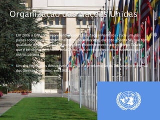 Em 2006 a ONU tem representação de 192 Estados-Membros - cada um dos países soberanos internacionalmente reconhecidos, excepto a Santa Sé, que tem qualidade de observadora, e países sem reconhecimento pleno (como Taiwan, que é território reclamado pela China, mas de reconhecimento soberano por outros países). Um dos feitos mais destacáveis da ONU é a proclamação da Declaração Universal dos Direitos Humanos, em 1948. 