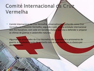 Comité Internacional da Cruz Vermelha, universalmente conhecido como Cruz Vermelha ou Crescente Vermelho, segundo o país, é uma entidade internacional sem fins lucrativos, com sede em Genebra (Suíça), que visa a defender e amparar as vítimas de guerras e catástrofes naturais.  Algumas das prioridades da Cruz Vermelha são a assistência a prisioneiros de guerra, o restabelecimento de contacto com os seus familiares e a busca por desaparecidos. 