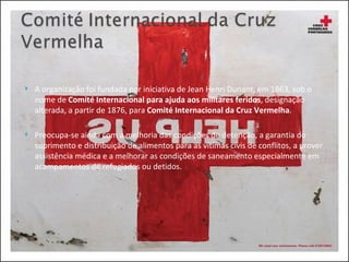A organização foi fundada por iniciativa de Jean Henri Dunant, em 1863, sob o nome de  Comité Internacional para ajuda aos militares feridos , designação alterada, a partir de 1876, para  Comité Internacional da Cruz Vermelha . Preocupa-se ainda com a melhoria das condições de detenção, a garantia do suprimento e distribuição de alimentos para as vítimas civis de conflitos, a prover assistência médica e a melhorar as condições de saneamento especialmente em acampamentos de refugiados ou detidos. 