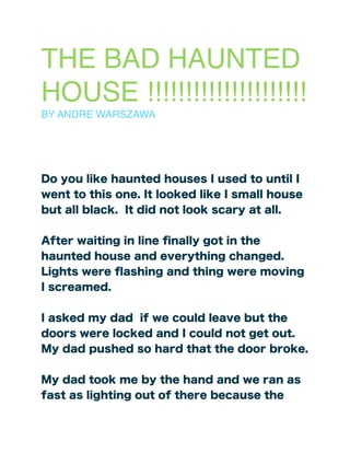 THE BAD HAUNTED
HOUSE !!!!!!!!!!!!!!!!!!!!!
BY ANDRE WARSZAWA
Do you like haunted houses I used to until I
went to this one. It looked like I small house
but all black. It did not look scary at all.
After waiting in line ﬁnally got in the
haunted house and everything changed.
Lights were ﬂashing and thing were moving
I screamed.
I asked my dad if we could leave but the
doors were locked and I could not get out.
My dad pushed so hard that the door broke.
My dad took me by the hand and we ran as
fast as lighting out of there because the
 
